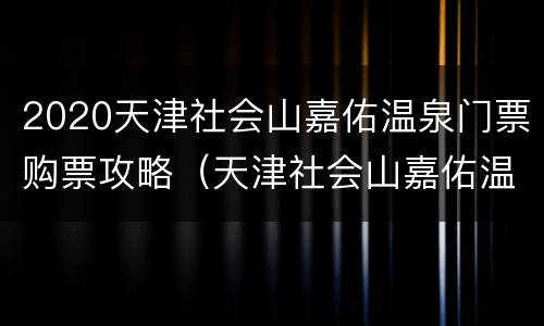 2020天津社会山嘉佑温泉门票购票攻略（天津社会山嘉佑温泉酒店 概况）