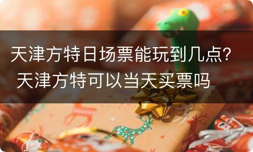 天津方特日场票能玩到几点？ 天津方特可以当天买票吗