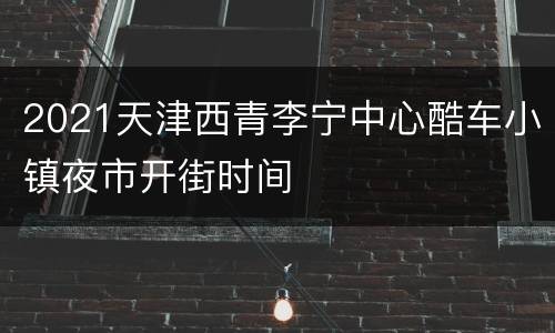 2021天津西青李宁中心酷车小镇夜市开街时间