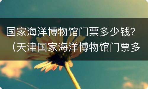 国家海洋博物馆门票多少钱？（天津国家海洋博物馆门票多少钱）