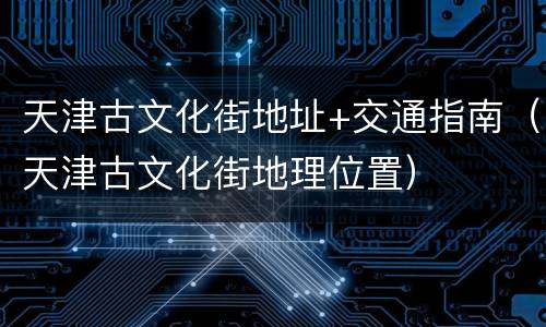 天津古文化街地址+交通指南（天津古文化街地理位置）