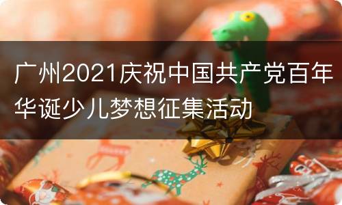 广州2021庆祝中国共产党百年华诞少儿梦想征集活动