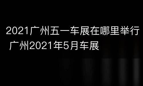 2021广州五一车展在哪里举行 广州2021年5月车展