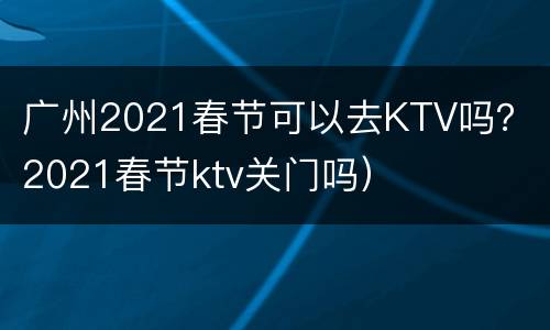 广州2021春节可以去KTV吗？（2021春节ktv关门吗）
