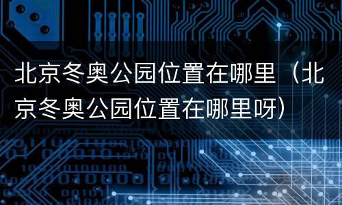 北京冬奥公园位置在哪里（北京冬奥公园位置在哪里呀）