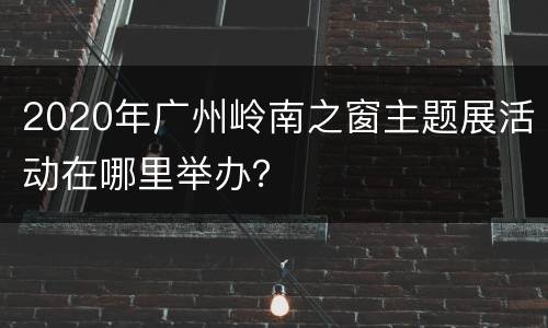 2020年广州岭南之窗主题展活动在哪里举办？