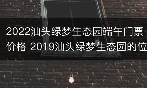 2022汕头绿梦生态园端午门票价格 2019汕头绿梦生态园的位置