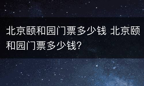 北京颐和园门票多少钱 北京颐和园门票多少钱?