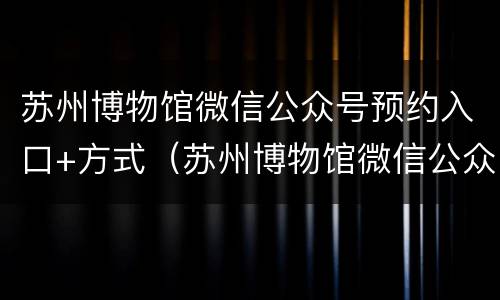 苏州博物馆微信公众号预约入口+方式（苏州博物馆微信公众号预约入口 方式怎么选）