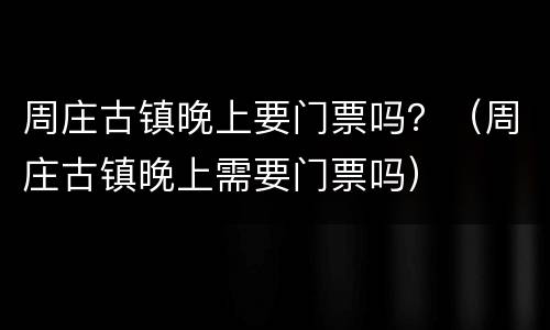 周庄古镇晚上要门票吗？（周庄古镇晚上需要门票吗）