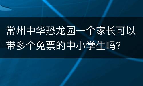 常州中华恐龙园一个家长可以带多个免票的中小学生吗？