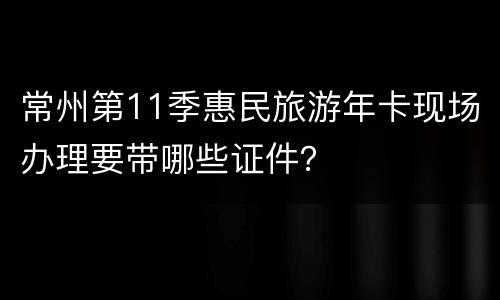 常州第11季惠民旅游年卡现场办理要带哪些证件？