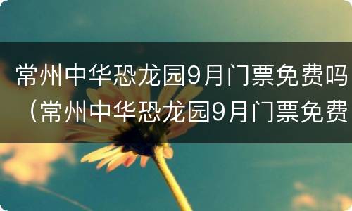 常州中华恐龙园9月门票免费吗（常州中华恐龙园9月门票免费吗现在）