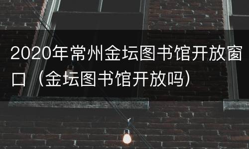 2020年常州金坛图书馆开放窗口（金坛图书馆开放吗）