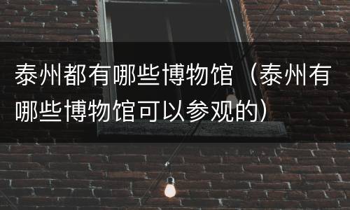 泰州都有哪些博物馆（泰州有哪些博物馆可以参观的）