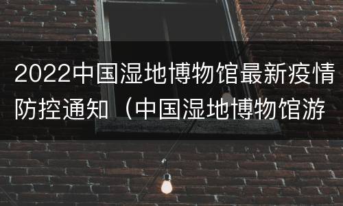 2022中国湿地博物馆最新疫情防控通知（中国湿地博物馆游记）