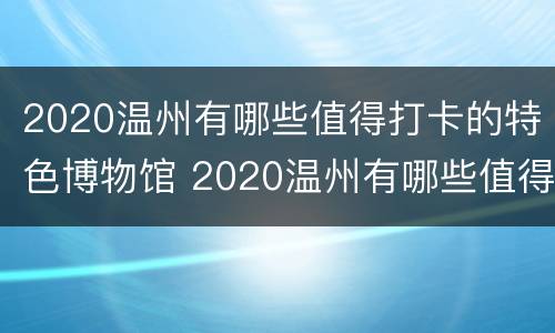 2020温州有哪些值得打卡的特色博物馆 2020温州有哪些值得打卡的特色博物馆呢