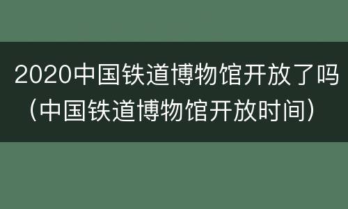 2020中国铁道博物馆开放了吗（中国铁道博物馆开放时间）