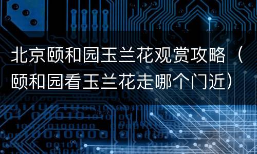 北京颐和园玉兰花观赏攻略（颐和园看玉兰花走哪个门近）