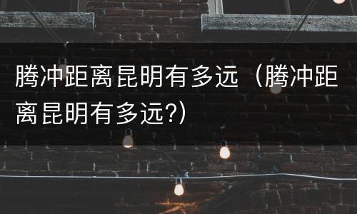 腾冲距离昆明有多远（腾冲距离昆明有多远?）