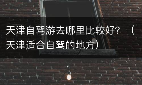 天津自驾游去哪里比较好？（天津适合自驾的地方）
