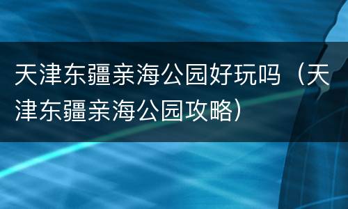 天津东疆亲海公园好玩吗（天津东疆亲海公园攻略）