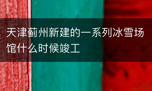 天津蓟州新建的一系列冰雪场馆什么时候竣工