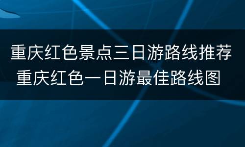 重庆红色景点三日游路线推荐 重庆红色一日游最佳路线图