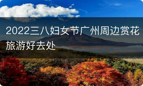 2022三八妇女节广州周边赏花旅游好去处