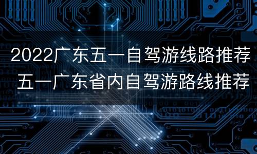 2022广东五一自驾游线路推荐 五一广东省内自驾游路线推荐