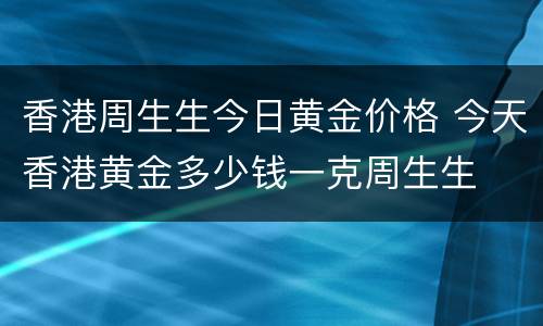 香港周生生今日黄金价格 今天香港黄金多少钱一克周生生