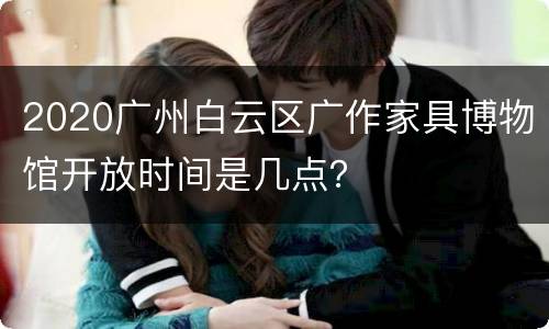 2020广州白云区广作家具博物馆开放时间是几点？