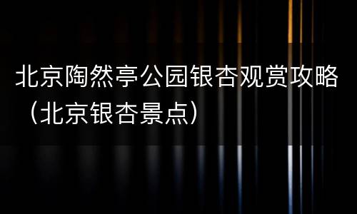 北京陶然亭公园银杏观赏攻略（北京银杏景点）