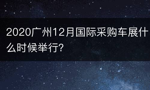 2020广州12月国际采购车展什么时候举行？