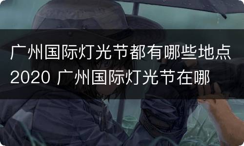 广州国际灯光节都有哪些地点2020 广州国际灯光节在哪