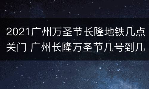 2021广州万圣节长隆地铁几点关门 广州长隆万圣节几号到几号