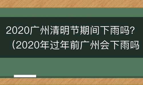 2020广州清明节期间下雨吗？（2020年过年前广州会下雨吗?）
