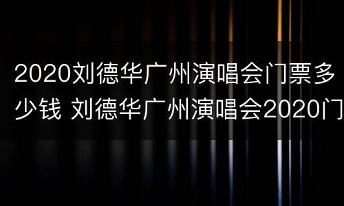 2020刘德华广州演唱会门票多少钱 刘德华广州演唱会2020门票开售时间