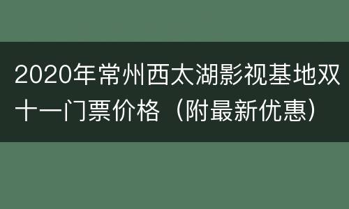 2020年常州西太湖影视基地双十一门票价格（附最新优惠）