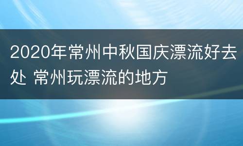 2020年常州中秋国庆漂流好去处 常州玩漂流的地方
