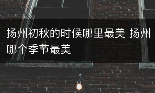 扬州初秋的时候哪里最美 扬州哪个季节最美