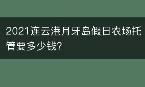2021连云港月牙岛假日农场托管要多少钱?