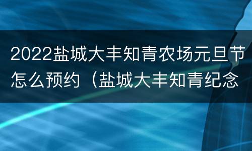 2022盐城大丰知青农场元旦节怎么预约（盐城大丰知青纪念馆）