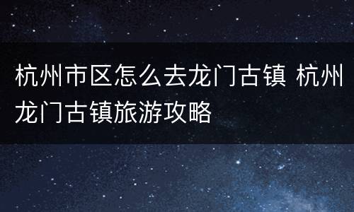 杭州市区怎么去龙门古镇 杭州龙门古镇旅游攻略