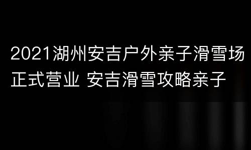 2021湖州安吉户外亲子滑雪场正式营业 安吉滑雪攻略亲子