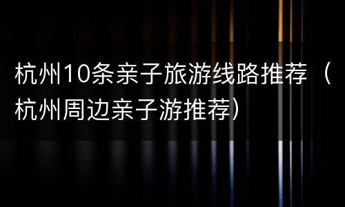 杭州10条亲子旅游线路推荐（杭州周边亲子游推荐）