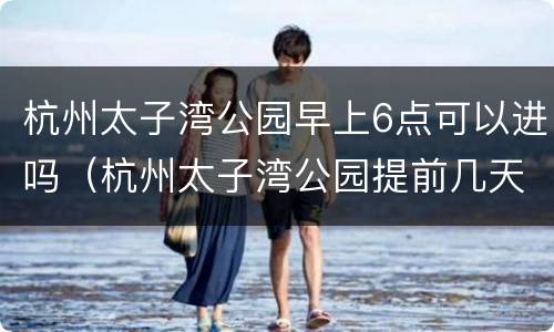 杭州太子湾公园早上6点可以进吗（杭州太子湾公园提前几天预约）
