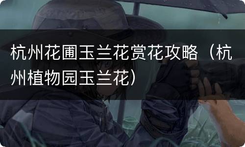 杭州花圃玉兰花赏花攻略（杭州植物园玉兰花）
