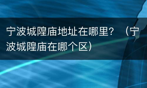 宁波城隍庙地址在哪里？（宁波城隍庙在哪个区）