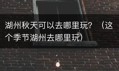 湖州秋天可以去哪里玩？（这个季节湖州去哪里玩）